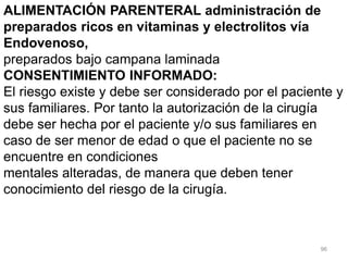 96
ALIMENTACIÓN PARENTERAL administración de
preparados ricos en vitaminas y electrolitos vía
Endovenoso,
preparados bajo campana laminada
CONSENTIMIENTO INFORMADO:
El riesgo existe y debe ser considerado por el paciente y
sus familiares. Por tanto la autorización de la cirugía
debe ser hecha por el paciente y/o sus familiares en
caso de ser menor de edad o que el paciente no se
encuentre en condiciones
mentales alteradas, de manera que deben tener
conocimiento del riesgo de la cirugía.
 