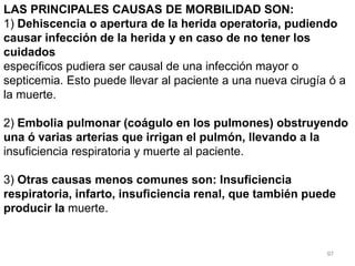 97
LAS PRINCIPALES CAUSAS DE MORBILIDAD SON:
1) Dehiscencia o apertura de la herida operatoria, pudiendo
causar infección de la herida y en caso de no tener los
cuidados
específicos pudiera ser causal de una infección mayor o
septicemia. Esto puede llevar al paciente a una nueva cirugía ó a
la muerte.
2) Embolia pulmonar (coágulo en los pulmones) obstruyendo
una ó varias arterias que irrigan el pulmón, llevando a la
insuficiencia respiratoria y muerte al paciente.
3) Otras causas menos comunes son: Insuficiencia
respiratoria, infarto, insuficiencia renal, que también puede
producir la muerte.
 