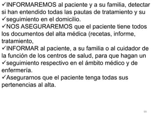 99
INFORMAREMOS al paciente y a su familia, detectar
si han entendido todas las pautas de tratamiento y su
seguimiento en el domicilio.
NOS ASEGURAREMOS que el paciente tiene todos
los documentos del alta médica (recetas, informe,
tratamiento,
INFORMAR al paciente, a su familia o al cuidador de
la función de los centros de salud, para que hagan un
seguimiento respectivo en el ámbito médico y de
enfermería.
Asegurarnos que el paciente tenga todas sus
pertenencias al alta.
 
