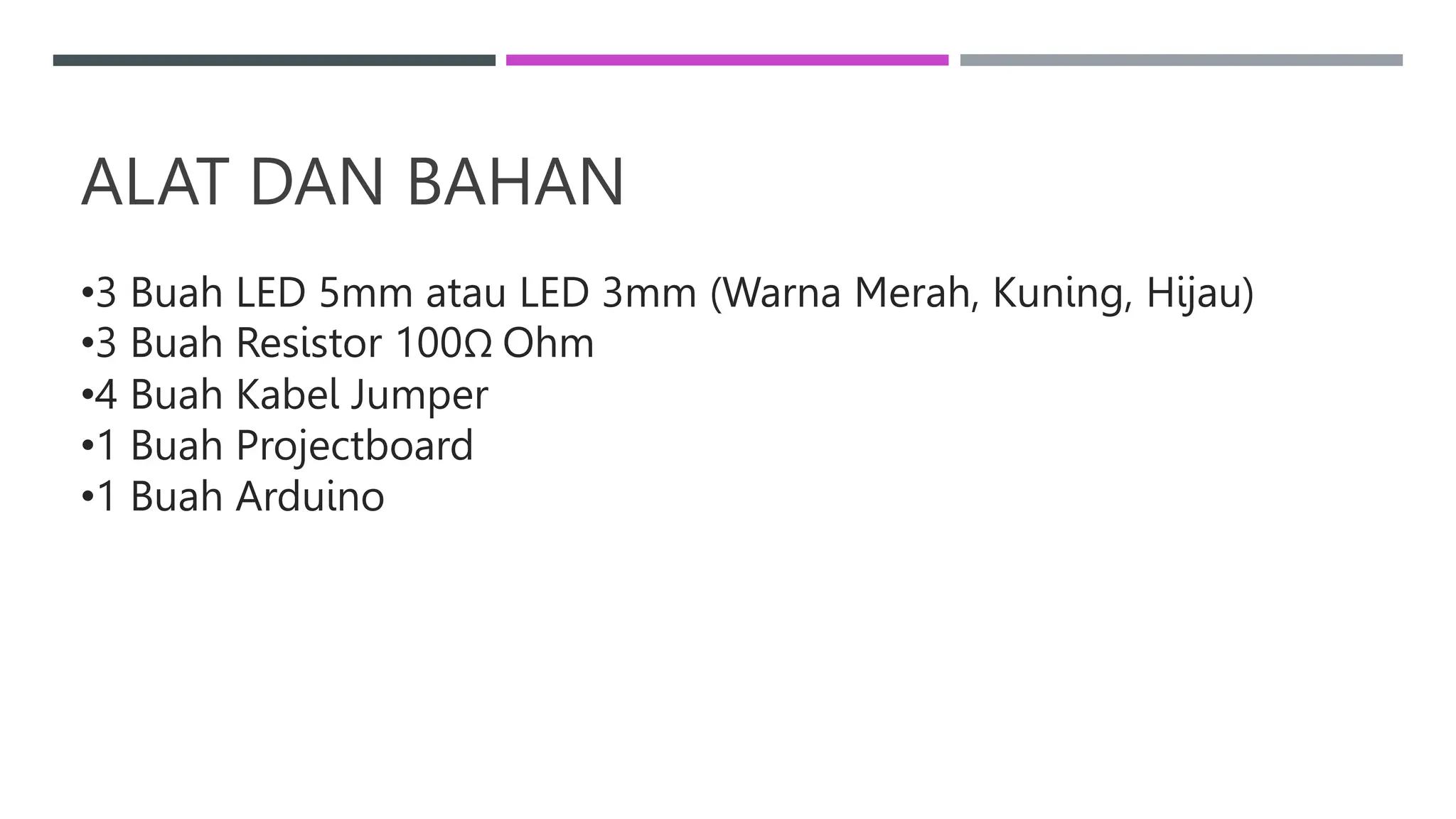ALAT DAN BAHAN
•3 Buah LED 5mm atau LED 3mm (Warna Merah, Kuning, Hijau)
•3 Buah Resistor 100Ω Ohm
•4 Buah Kabel Jumper
•1 Buah Projectboard
•1 Buah Arduino
 