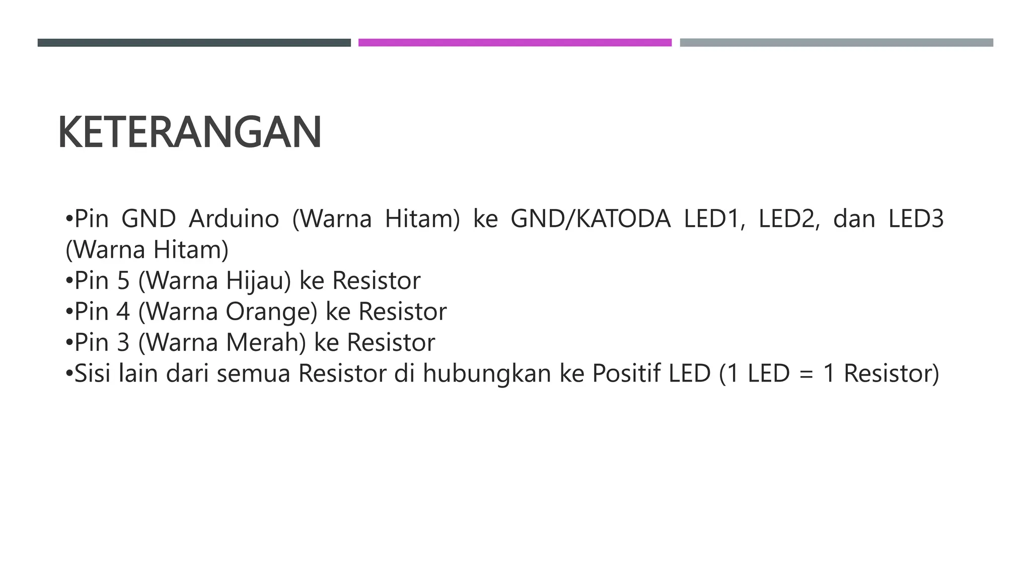 KETERANGAN
•Pin GND Arduino (Warna Hitam) ke GND/KATODA LED1, LED2, dan LED3
(Warna Hitam)
•Pin 5 (Warna Hijau) ke Resistor
•Pin 4 (Warna Orange) ke Resistor
•Pin 3 (Warna Merah) ke Resistor
•Sisi lain dari semua Resistor di hubungkan ke Positif LED (1 LED = 1 Resistor)
 