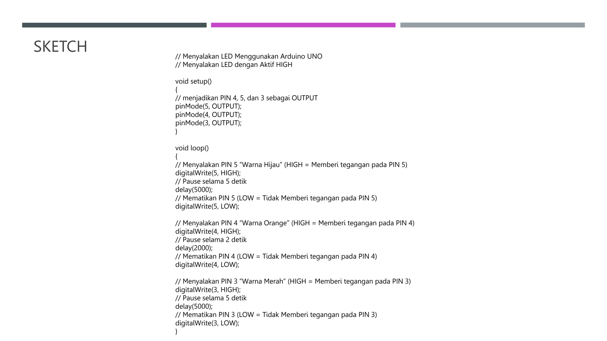 SKETCH // Menyalakan LED Menggunakan Arduino UNO
// Menyalakan LED dengan Aktif HIGH
void setup()
{
// menjadikan PIN 4, 5, dan 3 sebagai OUTPUT
pinMode(5, OUTPUT);
pinMode(4, OUTPUT);
pinMode(3, OUTPUT);
}
void loop()
{
// Menyalakan PIN 5 “Warna Hijau” (HIGH = Memberi tegangan pada PIN 5)
digitalWrite(5, HIGH);
// Pause selama 5 detik
delay(5000);
// Mematikan PIN 5 (LOW = Tidak Memberi tegangan pada PIN 5)
digitalWrite(5, LOW);
// Menyalakan PIN 4 “Warna Orange” (HIGH = Memberi tegangan pada PIN 4)
digitalWrite(4, HIGH);
// Pause selama 2 detik
delay(2000);
// Mematikan PIN 4 (LOW = Tidak Memberi tegangan pada PIN 4)
digitalWrite(4, LOW);
// Menyalakan PIN 3 “Warna Merah” (HIGH = Memberi tegangan pada PIN 3)
digitalWrite(3, HIGH);
// Pause selama 5 detik
delay(5000);
// Mematikan PIN 3 (LOW = Tidak Memberi tegangan pada PIN 3)
digitalWrite(3, LOW);
}
 