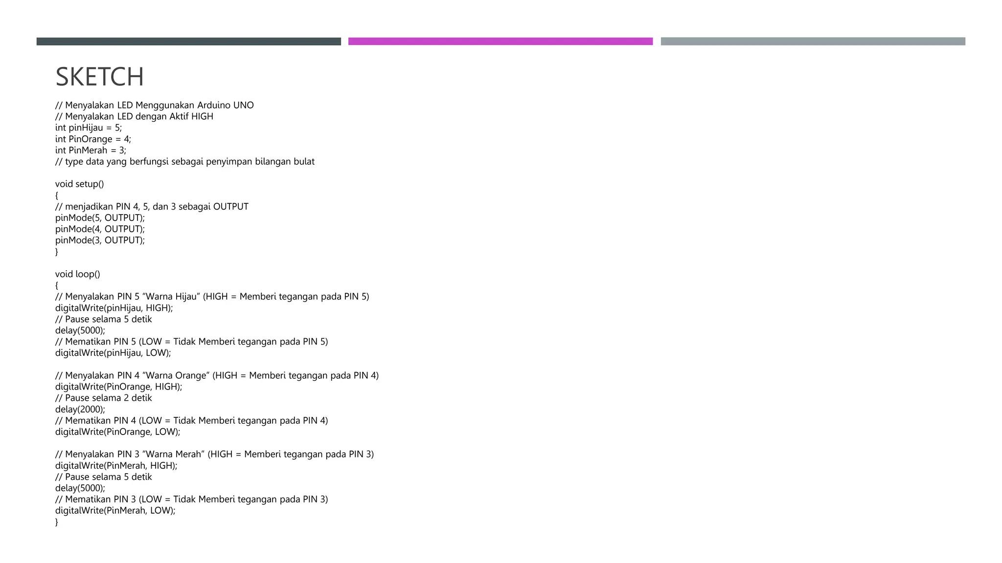 SKETCH
// Menyalakan LED Menggunakan Arduino UNO
// Menyalakan LED dengan Aktif HIGH
int pinHijau = 5;
int PinOrange = 4;
int PinMerah = 3;
// type data yang berfungsi sebagai penyimpan bilangan bulat
void setup()
{
// menjadikan PIN 4, 5, dan 3 sebagai OUTPUT
pinMode(5, OUTPUT);
pinMode(4, OUTPUT);
pinMode(3, OUTPUT);
}
void loop()
{
// Menyalakan PIN 5 “Warna Hijau” (HIGH = Memberi tegangan pada PIN 5)
digitalWrite(pinHijau, HIGH);
// Pause selama 5 detik
delay(5000);
// Mematikan PIN 5 (LOW = Tidak Memberi tegangan pada PIN 5)
digitalWrite(pinHijau, LOW);
// Menyalakan PIN 4 “Warna Orange” (HIGH = Memberi tegangan pada PIN 4)
digitalWrite(PinOrange, HIGH);
// Pause selama 2 detik
delay(2000);
// Mematikan PIN 4 (LOW = Tidak Memberi tegangan pada PIN 4)
digitalWrite(PinOrange, LOW);
// Menyalakan PIN 3 “Warna Merah” (HIGH = Memberi tegangan pada PIN 3)
digitalWrite(PinMerah, HIGH);
// Pause selama 5 detik
delay(5000);
// Mematikan PIN 3 (LOW = Tidak Memberi tegangan pada PIN 3)
digitalWrite(PinMerah, LOW);
}
 