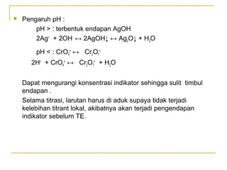  Pengaruh pH :
pH > : terbentuk endapan AgOH
2Ag+
+ 2OH-
↔ 2AgOH↓ ↔ Ag2O↓ + H2O
pH < : CrO4
=
↔ Cr2O7
=
2H+
+ CrO4
=
↔ Cr2O7
=
+ H2O
Dapat mengurangi konsentrasi indikator sehingga sulit timbul
endapan .
Selama titrasi, larutan harus di aduk supaya tidak terjadi
kelebihan titrant lokal, akibatnya akan terjadi pengendapan
indikator sebelum TE.
 