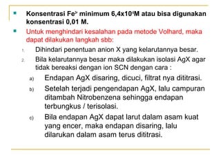  Konsentrasi Fe3+
minimum 6,4x10-6
M atau bisa digunakan
konsentrasi 0,01 M.
 Untuk menghindari kesalahan pada metode Volhard, maka
dapat dilakukan langkah sbb:
1. Dihindari penentuan anion X yang kelarutannya besar.
2. Bila kelarutannya besar maka dilakukan isolasi AgX agar
tidak bereaksi dengan ion SCN dengan cara :
a) Endapan AgX disaring, dicuci, filtrat nya dititrasi.
b) Setelah terjadi pengendapan AgX, lalu campuran
ditambah Nitrobenzena sehingga endapan
terbungkus / terisolasi.
c) Bila endapan AgX dapat larut dalam asam kuat
yang encer, maka endapan disaring, lalu
dilarukan dalam asam terus dititrasi.
 