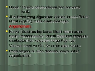  Dasar : Reaksi pengendapan dari senyawaDasar : Reaksi pengendapan dari senyawa
ioniionik.k.
 Jika titrant yang digunakan adalah larutan PerakJika titrant yang digunakan adalah larutan Perak
Nitrat (AgNONitrat (AgNO33) maka disebut dengan) maka disebut dengan
Argentometri.Argentometri.
 Kurva Titrasi analogKurva Titrasi analog kurva titrasikurva titrasi reaksi asamreaksi asam
basa.basa. PPerbedaannyaerbedaannya hasil kelarutan endapanhasil kelarutan endapan
disubstitusikan ke dalam harga Ksp nya.disubstitusikan ke dalam harga Ksp nya.
Volume titrant vs pX ( X= anion atau kation)Volume titrant vs pX ( X= anion atau kation)
 Pada bagian ini akan dibahas hanya untukPada bagian ini akan dibahas hanya untuk
ArgentometriArgentometri
 