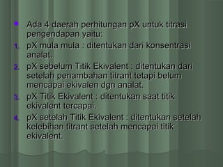  Ada 4 daerah perhitungan pX untuk titrasiAda 4 daerah perhitungan pX untuk titrasi
pengendapan yaitu:pengendapan yaitu:
1.1. pX mula mula : ditentukan dari konsentrasipX mula mula : ditentukan dari konsentrasi
analat.analat.
2.2. pX sebelum Titik Ekivalent : ditentukan daripX sebelum Titik Ekivalent : ditentukan dari
setelah penambahan titrant tetapi belumsetelah penambahan titrant tetapi belum
mencapai ekivalen dgn analat.mencapai ekivalen dgn analat.
3.3. pX Titik Ekivalent : ditentukan saat titikpX Titik Ekivalent : ditentukan saat titik
ekivalent tercapai.ekivalent tercapai.
4.4. pX setelah Titik Ekivalent : ditentukan setelahpX setelah Titik Ekivalent : ditentukan setelah
kelebihan titrant setelah mencapai titikkelebihan titrant setelah mencapai titik
ekivalent.ekivalent.
 