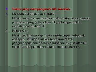  Faktor yang mempengaruhi titik ekivalen:Faktor yang mempengaruhi titik ekivalen:
1.1. Konsentrasi analat dan titrant :Konsentrasi analat dan titrant :
Makin besar konsentrasinya maka makin besar daerahMakin besar konsentrasinya maka makin besar daerah
perubahan pAg (pX) sekitar TE, sehingga makinperubahan pAg (pX) sekitar TE, sehingga makin
mudah menentukan TE.mudah menentukan TE.
2.2. Harga Ksp:Harga Ksp:
Makin kecil harga ksp, maka makin cepat terbentukMakin kecil harga ksp, maka makin cepat terbentuk
endapan, sehingga makin sempurna reaksiendapan, sehingga makin sempurna reaksi
pengendapan dan daerah perubahan pAg sekitar TEpengendapan dan daerah perubahan pAg sekitar TE
makin besar, jadi makin mudah menentukan TE.makin besar, jadi makin mudah menentukan TE.
 