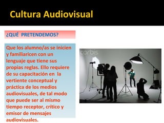 ¿QUÉ PRETENDEMOS?
Que los alumno/as se inicien
y familiaricen con un
lenguaje que tiene sus
propias reglas. Ello requiere
de su capacitación en la
vertiente conceptual y
práctica de los medios
audiovisuales, de tal modo
que puede ser al mismo
tiempo receptor, crítico y
emisor de mensajes
audiovisuales.
Cultura Audiovisual
 