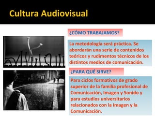 ¿CÓMO TRABAJAMOS?
La metodología será práctica. Se
abordarán una serie de contenidos
teóricos y rudimentos técnicos de los
distintos medios de comunicación.
¿PARA QUÉ SIRVE?
Para ciclos formativos de grado
superior de la familia profesional de
Comunicación, Imagen y Sonido y
para estudios universitarios
relacionados con la Imagen y la
Comunicación.
Cultura Audiovisual
 
