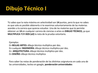 Ejemplos:
En BELLAS ARTES: dibujo técnico multiplica por dos.
En cualquier INGENIERÍA: dibujo técnico multiplica por dos.
En ARQUITECTURA: dibujo técnico multiplica por dos.
En DISEÑO: dibujo técnico multiplica
Para saber las notas de ponderación de las distintas asignaturas en cada una de
las universidades, teclea en google, ponderación universidades
Tú sabes que la nota máxima en selectividad son 14 puntos, pero lo que no sabes
es que solo es posible obtenerla si te examinas voluntariamente de las materias
acordes a la carrera que quieras estudiar. Una de las materias que te permite
obtener un 14 en cualquier carrera de ciencias o artes es DIBUJO TÉCNICO, ya que
MULTIPLICA POR DOS (x2) la nota de la prueba voluntaria.
Dibujo Técnico I
 