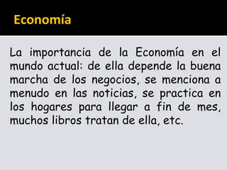 Economía
La importancia de la Economía en el
mundo actual: de ella depende la buena
marcha de los negocios, se menciona a
menudo en las noticias, se practica en
los hogares para llegar a fin de mes,
muchos libros tratan de ella, etc.
 