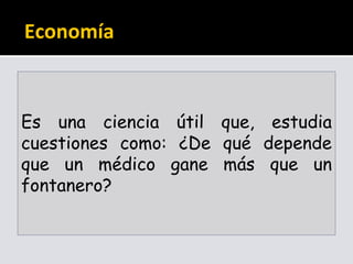 Economía
Es una ciencia útil que, estudia
cuestiones como: ¿De qué depende
que un médico gane más que un
fontanero?
 