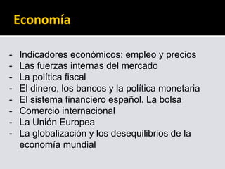 Economía
- Indicadores económicos: empleo y precios
- Las fuerzas internas del mercado
- La política fiscal
- El dinero, los bancos y la política monetaria
- El sistema financiero español. La bolsa
- Comercio internacional
- La Unión Europea
- La globalización y los desequilibrios de la
economía mundial
 