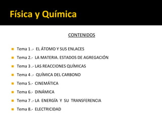 Física y Química
CONTENIDOS
◼ Tema 1 .- EL ÁTOMO Y SUS ENLACES
◼ Tema 2.- LA MATERIA. ESTADOS DE AGREGACIÓN
◼ Tema 3 .- LAS REACCIONES QUÍMICAS
◼ Tema 4 .- QUÍMICA DEL CARBONO
◼ Tema 5.- CINEMÁTICA
◼ Tema 6.- DINÁMICA
◼ Tema 7 .- LA ENERGÍA Y SU TRANSFERENCIA
◼ Tema 8.- ELECTRICIDAD
 