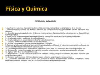 Física y Química
CRITERIOS DE EVALUACIÓN
◼ 1.-Justificar las sucesivas elaboraciones de modelos atómicos, valorando el carácter abierto de la ciencia.
◼ 2.-Describir la estructura de los átomos e isótopos, así como relacionar sus propiedades con los electrones más
externos.
◼ 3.- Describir la estructura electrónica de átomos neutros e iones. Relacionar dicha estructura con su disposición en
la tabla periódica.
◼ 4.-Saber ubicar los elementos en la tabla periódica así como poder predecir sus principales propiedades.
◼ 5.- Resolver ejercicios y problemas de estequiometría.
◼ 6.- Resolver cálculos de concentraciones de diferentes disoluciones.
◼ 7.- Escribir y nombrar correctamente sustancias químicas.
◼ 8.- Realizar correctamente las prácticas de laboratorio realizadas.
◼ 9.-Resolver problemas relativos a los movimientos estudiados, utilizando el tratamiento vectorial, analizando los
resultados obtenidos e interpretando los resultados.
◼ 10.- Resolver problemas sobre movimientos específicos: caída libre, tiro parabólico, encuentro de móviles, etc.
◼ 11.-Comprender y saber interpretar las relaciones entre los movimientos y las interacciones que los originan.
◼ 12.-Aplicar la ley de la Gravitación Universal.
◼ 13.-Representar y calcular las fuerzas que actúan sobre los cuerpos con y sin rozamiento, en planos inclinado y en
movimientos circulares
◼ 14.-Conocer los fenómenos eléctricos de interacción así como sus principales consecuencias.
◼ 15.- Conocer los elementos de un circuito y los aparatos de medida más corrientes. Resolver, tanto teórica como
experimentalmente, diferente tipos de circuitos corrientes que se puedan plantear.
 