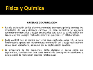Física y Química
CRITERIOS DE CALIFICACIÓN
◼ Para la evaluación de los alumnos se tendrá en cuenta principalmente los
resultados de los exámenes escritos. La nota definitiva se ajustará
teniendo en cuenta los trabajos encargados para casa, su participación en
las clases y los trabajos realizados sobre las prácticas en el laboratorio.
◼ Cada control que se realiza por tema será calificado sobre 10. La nota
final obtenida podrá ser incrementada en función del trabajo realizado en
casa y en el laboratorio, así como por su participación en clase.
◼ La estructura de los exámenes, tanto durante el curso como en
septiembre, consistirá en una parte teórica de conceptos y cuestiones y
de ejercicios de realización práctica (problemas).
 