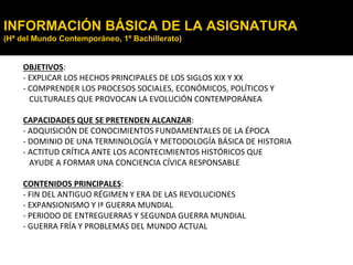 INFORMACIÓN BÁSICA DE LA ASIGNATURA
(Hª del Mundo Contemporáneo, 1º Bachillerato)
OBJETIVOS:
- EXPLICAR LOS HECHOS PRINCIPALES DE LOS SIGLOS XIX Y XX
- COMPRENDER LOS PROCESOS SOCIALES, ECONÓMICOS, POLÍTICOS Y
CULTURALES QUE PROVOCAN LA EVOLUCIÓN CONTEMPORÁNEA
CAPACIDADES QUE SE PRETENDEN ALCANZAR:
- ADQUISICIÓN DE CONOCIMIENTOS FUNDAMENTALES DE LA ÉPOCA
- DOMINIO DE UNA TERMINOLOGÍA Y METODOLOGÍA BÁSICA DE HISTORIA
- ACTITUD CRÍTICA ANTE LOS ACONTECIMIENTOS HISTÓRICOS QUE
AYUDE A FORMAR UNA CONCIENCIA CÍVICA RESPONSABLE
CONTENIDOS PRINCIPALES:
- FIN DEL ANTIGUO RÉGIMEN Y ERA DE LAS REVOLUCIONES
- EXPANSIONISMO Y Iª GUERRA MUNDIAL
- PERIODO DE ENTREGUERRAS Y SEGUNDA GUERRA MUNDIAL
- GUERRA FRÍA Y PROBLEMAS DEL MUNDO ACTUAL
 