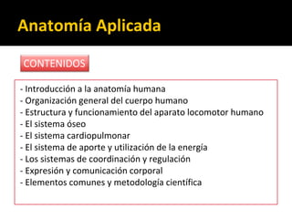 Anatomía Aplicada
- Introducción a la anatomía humana
- Organización general del cuerpo humano
- Estructura y funcionamiento del aparato locomotor humano
- El sistema óseo
- El sistema cardiopulmonar
- El sistema de aporte y utilización de la energía
- Los sistemas de coordinación y regulación
- Expresión y comunicación corporal
- Elementos comunes y metodología científica
CONTENIDOS
 