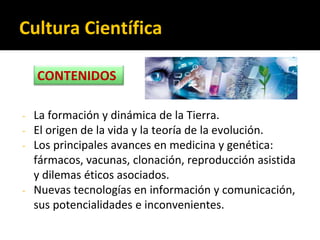 Cultura Científica
- La formación y dinámica de la Tierra.
- El origen de la vida y la teoría de la evolución.
- Los principales avances en medicina y genética:
fármacos, vacunas, clonación, reproducción asistida
y dilemas éticos asociados.
- Nuevas tecnologías en información y comunicación,
sus potencialidades e inconvenientes.
CONTENIDOS
 