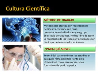 MÉTODO DE TRABAJO
Metodología práctica con realización de
debates y actividades en clase,
presentaciones individuales y en grupo.
Se estudia por apuntes. No hay libro de texto.
La realización de los trabajos y actividades son
tan importantes como los exámenes.
¿PARA QUÉ SIRVE?
Te será útil para continuar tus estudios en
cualquier rama científica tanto en la
Universidad como para cursar ciclos
formativos de grado superior.
Cultura Científica
 