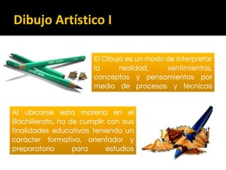 Dibujo Artístico I
El Dibujo es un modo de interpretar
la realidad, sentimientos,
conceptos y pensamientos por
medio de procesos y técnicas
sobre un soporte bidimensional
Al ubicarse esta materia en el
Bachillerato, ha de cumplir con sus
finalidades educativas teniendo un
carácter formativo, orientador y
preparatorio para estudios
posteriores
 