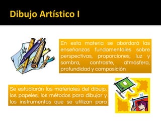 En esta materia se abordará las
enseñanzas fundamentales sobre
perspectivas, proporciones, luz y
sombra, contraste, atmósfera,
profundidad y composición
Se estudiarán los materiales del dibujo,
los papeles, los métodos para dibujar y
los instrumentos que se utilizan para
ello.
Dibujo Artístico I
 