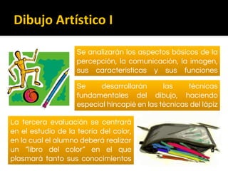 Se analizarán los aspectos básicos de la
percepción, la comunicación, la imagen,
sus características y sus funciones
comunicativas
Se desarrollarán las técnicas
fundamentales del dibujo, haciendo
especial hincapié en las técnicas del lápiz
grafito y del carboncillo
La tercera evaluación se centrará
en el estudio de la teoría del color,
en la cual el alumno deberá realizar
un “libro del color” en el que
plasmará tanto sus conocimientos
como su creatividad
Dibujo Artístico I
 