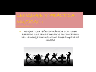 LENGUAJE Y PRÁCTICA
MUSICAL I
1º DE BACHILLERATO
 ASIGNATURA TEÓRICO-PRÁCTICA, CON GRAN
PARTE DE SUS TEMAS BASADOS EN CONCEPTOS
DEL LENGUAJE MUSICAL COMO ENGRANAJE DE LA
MÚSICA
 
