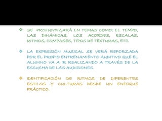  SE PROFUNDIZARÁ EN TEMAS COMO: EL TEMPO,
LAS DINÁMICAS, LOS ACORDES, ESCALAS,
RITMOS, COMPASES, TIPOS DE TEXTURAS, ETC.
 LA EXPRESIÓN MUSICAL SE VERÁ REFORZADA
POR EL PROPIO ENTRENAMIENTO AUDITIVO QUE EL
ALUMNO VA A IR REALIZANDO A TRAVÉS DE LA
ESCUCHA DE LAS AUDICIONES.
 IDENTIFICACIÓN DE RITMOS DE DIFERENTES
ESTILOS Y CULTURAS DESDE UN ENFOQUE
PRÁCTICO.
 