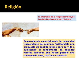 Religión
Desarrollando especialmente la capacidad
trascendente del alumno, facilitándole una
propuesta de sentido último para su vida e
iluminando el fundamento de aquellos
valores comunes que hacen posible una
convivencia libre, pacífica y solidaria.
La enseñanza de la religión contribuye a
la calidad de la educación. Y lo hace...
 