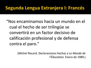 Segunda Lengua Extranjera I: Francés
“Nos encaminamos hacia un mundo en el
cual el hecho de ser trilingüe se
convertirá en un factor decisivo de
calificación profesional y de defensa
contra el paro.”
(Michel Rocard. Declaraciones hechas a Le Monde de
l’Éducation. Enero de 1989.)
 