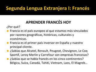 APRENDER FRANCÉS HOY
¿Por qué?
◼ Francia es el país europeo al que estamos más vinculados
por razones geográficas, históricas, culturales y
económicas.
◼ Francia es el primer país inversor en España y nuestro
principal cliente.
◼ ¿Sabías que Alcatel, Renault, Peugeot, Chevignon, Le Coq
Sportif, Leroy Merlin y Carrefour son empresas francesas?
◼ ¿Sabías que se habla francés en los cinco continentes?
Bélgica, Suiza, Canadá, Tahití, Vietnam, Laos, El Magreb…
Segunda Lengua Extranjera I: Francés
 