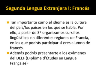 ◼Tan importante como el idioma es la cultura
del país/los países en los que se habla. Por
ello, a partir de 3º organizamos cursillos
lingüísticos en diferentes regiones de Francia,
en los que podrás participar si eres alumno de
francés.
◼Además podrás presentarte a los exámenes
del DELF (Diplôme d’Études en Langue
Française)
Segunda Lengua Extranjera I: Francés
 