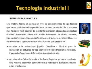 Tecnología Industrial I
INTERÉS DE LA ASIGNATURA:
Esta materia facilita al alumno un nivel de conocimientos de tipo técnico
que hacen posible una integración en el proceso productivo de la empresa
más flexible y fácil, además de facilitar la formación adecuada para realizar
estudios posteriores como son: Ciclos Formativos de Grado Superior,
Ingenierías Técnicas, Ingenierías Superiores, Arquitectura, Informática, etc.
Por ello debería optar por cursarla los alumnos que pretendan:
➢ Acceder a la universidad (opción Científico - Técnica) para la
realización de estudios de tipo técnico como son Ingenierías Técnicas,
Ingenierías Superiores, Informática, Arquitectura, etc.
➢ Acceder a los Ciclos Formativos de Grado Superior, ya que a través de
esta materia adquirirán conocimientos y habilidades básicas usadas en
estas enseñanzas.
 