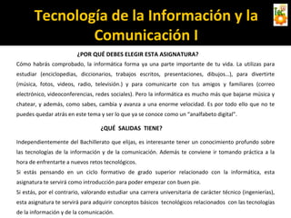 Tecnología de la Información y la
Comunicación I
¿POR QUÉ DEBES ELEGIR ESTA ASIGNATURA?
Cómo habrás comprobado, la informática forma ya una parte importante de tu vida. La utilizas para
estudiar (enciclopedias, diccionarios, trabajos escritos, presentaciones, dibujos…), para divertirte
(música, fotos, videos, radio, televisión.) y para comunicarte con tus amigos y familiares (correo
electrónico, videoconferencias, redes sociales). Pero la informática es mucho más que bajarse música y
chatear, y además, como sabes, cambia y avanza a una enorme velocidad. Es por todo ello que no te
puedes quedar atrás en este tema y ser lo que ya se conoce como un “analfabeto digital”.
¿QUÉ SALIDAS TIENE?
Independientemente del Bachillerato que elijas, es interesante tener un conocimiento profundo sobre
las tecnologías de la información y de la comunicación. Además te conviene ir tomando práctica a la
hora de enfrentarte a nuevos retos tecnológicos.
Si estás pensando en un ciclo formativo de grado superior relacionado con la informática, esta
asignatura te servirá como introducción para poder empezar con buen pie.
Si estás, por el contrario, valorando estudiar una carrera universitaria de carácter técnico (ingenierías),
esta asignatura te servirá para adquirir conceptos básicos tecnológicos relacionados con las tecnologías
de la información y de la comunicación.
 