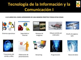 Tecnología de la Información y la
Comunicación I
A LO LARGO DEL CURSO APRENDERÁS DE UNA MANERA PRÁCTICA TODAS ESTAS COSAS:
Sistemas operativos Seguridad en
Internet
Retoque de
imágenes
Dibujo asistido por
ordenador
Diseño de páginas
web
Tratamiento del
sonido y vídeo
Elaboración de
presentaciones
Streaming Programación Bases de datos
 