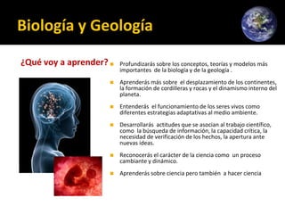 Biología y Geología
¿Qué voy a aprender?◼ Profundizarás sobre los conceptos, teorías y modelos más
importantes de la biología y de la geología .
◼ Aprenderás más sobre el desplazamiento de los continentes,
la formación de cordilleras y rocas y el dinamismo interno del
planeta.
◼ Entenderás el funcionamiento de los seres vivos como
diferentes estrategias adaptativas al medio ambiente.
◼ Desarrollarás actitudes que se asocian al trabajo científico,
como la búsqueda de información, la capacidad crítica, la
necesidad de verificación de los hechos, la apertura ante
nuevas ideas.
◼ Reconocerás el carácter de la ciencia como un proceso
cambiante y dinámico.
◼ Aprenderás sobre ciencia pero también a hacer ciencia
 