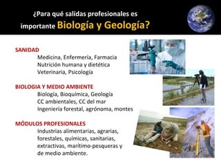 ¿Para qué salidas profesionales es
importante Biología y Geología?
SANIDAD
Medicina, Enfermería, Farmacia
Nutrición humana y dietética
Veterinaria, Psicología
BIOLOGIA Y MEDIO AMBIENTE
Biología, Bioquímica, Geología
CC ambientales, CC del mar
Ingeniería forestal, agrónoma, montes
MÓDULOS PROFESIONALES
Industrias alimentarias, agrarias,
forestales, químicas, sanitarias,
extractivas, marítimo-pesqueras y
de medio ambiente.
 