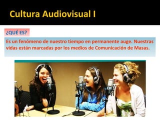 Cultura Audiovisual I
¿QUÉ ES?
Es un fenómeno de nuestro tiempo en permanente auge. Nuestras
vidas están marcadas por los medios de Comunicación de Masas.
 