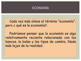 ECONOMÍA
Cada vez más oímos el término ”economía”,
pero ¿ qué es la economía?.
Podríamos pensar que la economía es algo
relativamente reciente relacionado con los
bancos, la bolsa y los tipos de cambio. Nada
más lejos de la realidad.
 