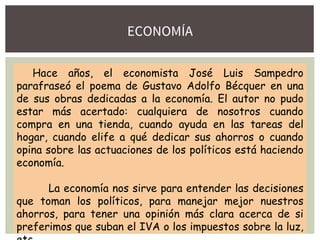 ECONOMÍA
Hace años, el economista José Luis Sampedro
parafraseó el poema de Gustavo Adolfo Bécquer en una
de sus obras dedicadas a la economía. El autor no pudo
estar más acertado: cualquiera de nosotros cuando
compra en una tienda, cuando ayuda en las tareas del
hogar, cuando elife a qué dedicar sus ahorros o cuando
opina sobre las actuaciones de los políticos está haciendo
economía.
La economía nos sirve para entender las decisiones
que toman los políticos, para manejar mejor nuestros
ahorros, para tener una opinión más clara acerca de si
preferimos que suban el IVA o los impuestos sobre la luz,
 