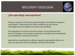 BIOLOGÍA Y GEOLOGÍA
¿Por qué elegir esta optativa?
Porque si te gustan las Ciencias experimentales y el trabajo en equipo te
sorprenderás relacionando las ideas científicas con los avances
tecnológicos que nos afectan en nuestra vida cotidiana .
Esta asignatura se centra en la teoría celular, el conocimiento de la
herencia biológica, la teoría de la evolución, el estudio de los ecosistemas
y en la dinámica e historia de la Tierra.
Aprenderás a cuestionarte y a discutir aspectos que pueden afectar a tu
vida, a la evolución de las sociedades y al futuro del planeta.
 