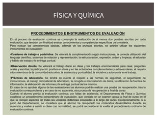 PROCEDIMIENTOS E INSTRUMENTOS DE EVALUACIÓN
En el proceso de evaluación continua se contempla la realización de al menos dos pruebas escritas por cada
evaluación, que tendrán por finalidad evaluar conocimientos y competencias específicas de la materia.
Para evaluar las competencias básicas, además de las pruebas escritas, se podrán utilizar los siguientes
instrumentos de evaluación:
•Cuaderno de trabajo o portafolios. Se valorará la cumplimentación según instrucciones, la correcta utilización del
lenguaje científico, sistemas de notación y representación; la estructuración, expresión, orden y limpieza; el esfuerzo
y hábito de trabajo y la entrega puntual.
•Observación directa. Se valorará el trabajo diario en clase y los trabajos encomendados para casa; preguntas
orales y escritas; la participación positiva en clase y en las actividades complementarias y extraescolares; el respeto
a los miembros de la comunidad educativa; la asistencia y puntualidad; la iniciativa y autonomía en el trabajo.
•Prácticas de laboratorio. Se tendrá en cuenta el respeto a las normas de seguridad, el seguimiento de
instrucciones, el manejo del material de laboratorio, la recogida e interpretación de datos, la utilización de fuentes de
información, la elaboración de informes y la entrega puntual de los mismos.
En caso de no aprobar alguna de las evaluaciones los alumnos podrán realizar una prueba de recuperación, tras la
evaluación correspondiente y en caso de no superarla, otra prueba de recuperación a final de curso.
Cuando el alumno pierda la evaluación continua, por faltas de asistencia, el Departamento de Física y Química
establece un procedimiento extraordinario de evaluación, que consiste en un examen global a final de curso en el
que se recojan aspectos de todas las unidades didácticas estudiadas a lo largo del curso. Excepcionalmente, si a
juicio del Departamento, se considera que el alumno ha recuperado los contenidos desarrollados durante su
ausencia y vuelve a asistir a clase con normalidad, se podrá reconsiderar la vuelta al procedimiento ordinario de
evaluación continua.
FÍSICA Y QUÍMICA
 