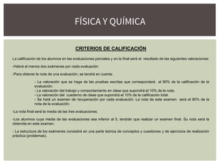 CRITERIOS DE CALIFICACIÓN
La calificación de los alumnos en las evaluaciones parciales y en la final será el resultado de las siguientes valoraciones:
-Habrá al menos dos exámenes por cada evaluación.
-Para obtener la nota de una evaluación, se tendrá en cuenta:
- La valoración que se haga de las pruebas escritas que corresponderá al 80% de la calificación de la
evaluación.
- La valoración del trabajo y comportamiento en clase que supondrá el 10% de la nota.
- La valoración del cuaderno de clase que supondrá el 10% de la calificación total.
- Se hará un examen de recuperación por cada evaluación. La nota de este examen será el 80% de la
nota de la evaluación.
-La nota final será la media de las tres evaluaciones.
-Los alumnos cuya media de las evaluaciones sea inferior al 5, tendrán que realizar un examen final. Su nota será la
obtenida en este examen.
- La estructura de los exámenes consistirá en una parte teórica de conceptos y cuestiones y de ejercicios de realización
práctica (problemas).
FÍSICA Y QUÍMICA
 