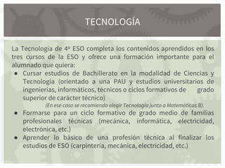 La Tecnología de 4º ESO completa los contenidos aprendidos en los
tres cursos de la ESO y ofrece una formación importante para el
alumnado que quiera:
● Cursar estudios de Bachillerato en la modalidad de Ciencias y
Tecnología (orientado a una PAU y estudios universitarios de
ingenierías, informáticos, técnicos o ciclos formativos de grado
superior de carácter técnico)
(En ese caso se recomienda elegir Tecnología junto a Matemáticas B).
● Formarse para un ciclo formativo de grado medio de familias
profesionales técnicas (mecánica, informática, electricidad,
electrónica, etc.)
● Aprender lo básico de una profesión técnica al finalizar los
estudios de ESO (carpintería, mecánica, electricidad, etc.)
TECNOLOGÍA
 