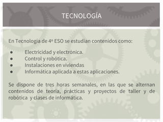 En Tecnología de 4º ESO se estudian contenidos como:
● Electricidad y electrónica.
● Control y robótica.
● Instalaciones en viviendas
● Informática aplicada a estas aplicaciones.
Se dispone de tres horas semanales, en las que se alternan
contenidos de teoría, prácticas y proyectos de taller y de
robótica y clases de informática.
TECNOLOGÍA
 