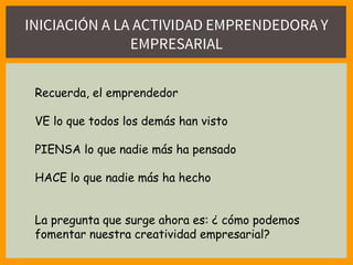 INICIACIÓN A LA ACTIVIDAD EMPRENDEDORA Y
EMPRESARIAL
Recuerda, el emprendedor
VE lo que todos los demás han visto
PIENSA lo que nadie más ha pensado
HACE lo que nadie más ha hecho
La pregunta que surge ahora es: ¿ cómo podemos
fomentar nuestra creatividad empresarial?
 