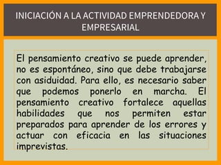 INICIACIÓN A LA ACTIVIDAD EMPRENDEDORA Y
EMPRESARIAL
El pensamiento creativo se puede aprender,
no es espontáneo, sino que debe trabajarse
con asiduidad. Para ello, es necesario saber
que podemos ponerlo en marcha. El
pensamiento creativo fortalece aquellas
habilidades que nos permiten estar
preparados para aprender de los errores y
actuar con eficacia en las situaciones
imprevistas.
 