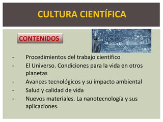 CULTURA CIENTÍFICA
- Procedimientos del trabajo científico
- El Universo. Condiciones para la vida en otros
planetas
- Avances tecnológicos y su impacto ambiental
- Salud y calidad de vida
- Nuevos materiales. La nanotecnología y sus
aplicaciones.
CONTENIDOS
 